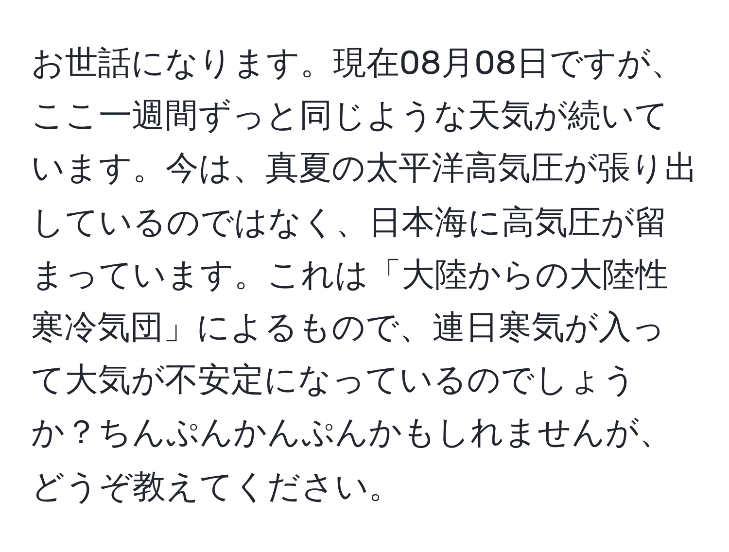 お世話になります。現在08月08日ですが、ここ一週間ずっと同じような天気が続いています。今は、真夏の太平洋高気圧が張り出しているのではなく、日本海に高気圧が留まっています。これは「大陸からの大陸性寒冷気団」によるもので、連日寒気が入って大気が不安定になっているのでしょうか？ちんぷんかんぷんかもしれませんが、どうぞ教えてください。