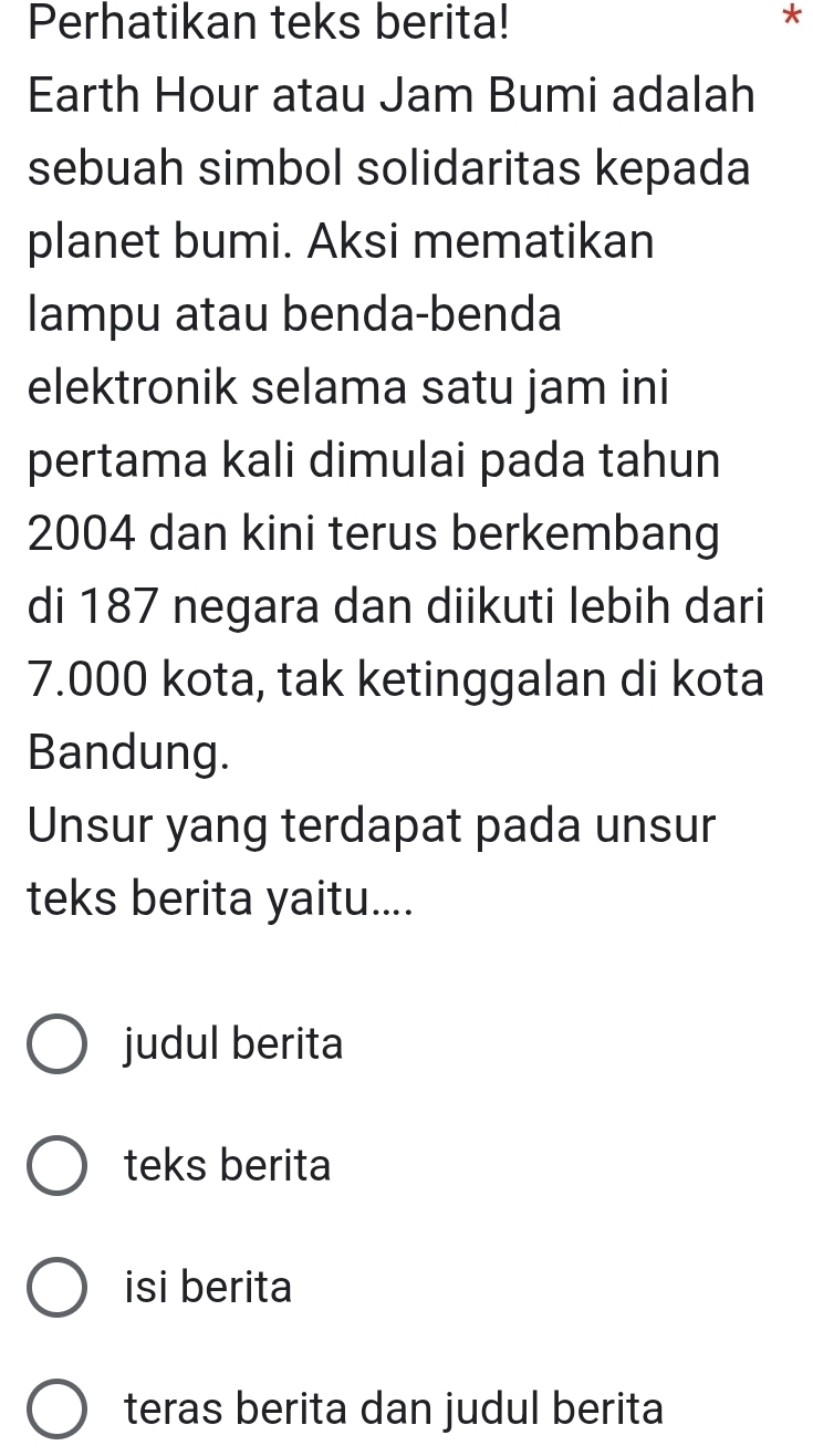 Perhatikan teks berita! *
Earth Hour atau Jam Bumi adalah
sebuah simbol solidaritas kepada
planet bumi. Aksi mematikan
lampu atau benda-benda
elektronik selama satu jam ini
pertama kali dimulai pada tahun
2004 dan kini terus berkembang
di 187 negara dan diikuti lebih dari
7.000 kota, tak ketinggalan di kota
Bandung.
Unsur yang terdapat pada unsur
teks berita yaitu....
judul berita
teks berita
isi berita
teras berita dan judul berita