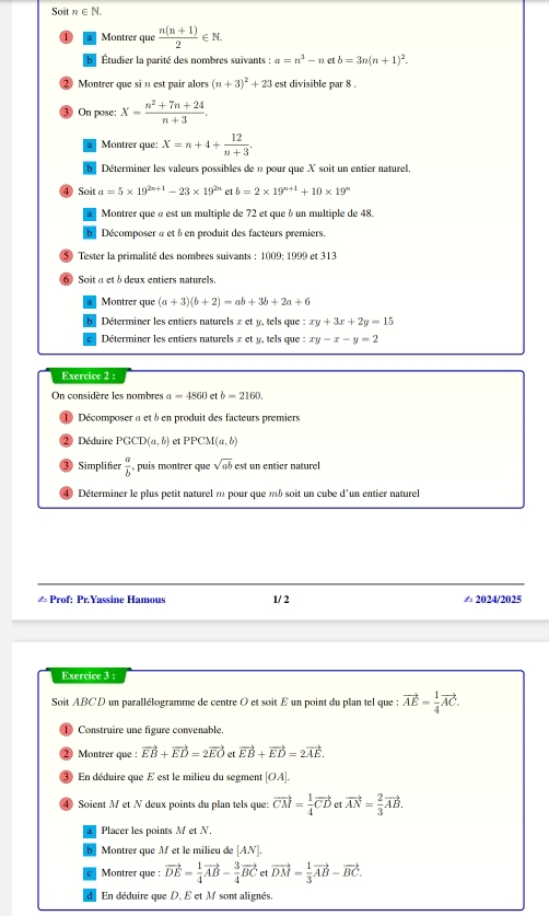 Soit n∈ N.
Montrer que  (n(n+1))/2 ∈ N.
Étudier la parité des nombres suivants : a=n^3-netb=3n(n+1)^2.
2 Montrer que sin est pair alors (n+3)^2+23 est divisible par 8 .
③ On pose: X= (n^2+7n+24)/n+3 .
Montrer que: X=n+4+ 12/n+3 .
b  Déterminer les valeurs possibles de n pour que X soit un entier naturel.
④ Soit a=5* 19^(2n+1)-23* 19^(2n) et b=2* 19^(n+1)+10* 19^n
Montrer que « est un multiple de 72 et que àun multiple de 48
b Décomposer à et à en produit des facteurs premiers.
5) Tester la primalité des nombres suivants : 1009; 1999 et 313
6 Soit a et b deux entiers naturels.
Montrer que (a+3)(b+2)=ab+3b+2a+6
Déterminer les entiers naturels x et y, tels que :xy+3x+2y=15
Déterminer les entiers naturels x et y, tels que :xy-x-y=2
Exercice 2 :
On considère les nombres a=4860 et b=2160.
1 Décomposer a et à en produit des facteurs premiers
2 Déduire PGCD(a,b) et PPCM(a,b)
③ Simplifier  a/b , puis montrer que sqrt(ab) est un entier naturel
4) Déterminer le plus petit naturel m pour que mb soit un cube d'un entier naturel
≌ Prof: Pr.Yassine Hamous 1/ 2 △ 2024/2025
Exercice 3 ;
Soit ABCD un parallélogramme de centre O et soit £ un point du plan tel que : vector AE= 1/4 vector AC.
1  Construire une figure convenable.
② Montrer que : vector EB+vector ED=2vector EO et vector EB+vector ED=2vector AE.
③ En déduire que E est le milieu du segment [OA].
4) Soient M et N deux points du plan tels que: vector CM= 1/4 vector CD et vector AN= 2/3 vector AB.
Placer les points M et N.
Montrer que Met le milieu de [AN).
Montrer que : vector DE= 1/4 vector AB- 3/4 vector BCetvector DM= 1/3 vector AB-vector BC.
En déduire que D, E et M sont alignés.