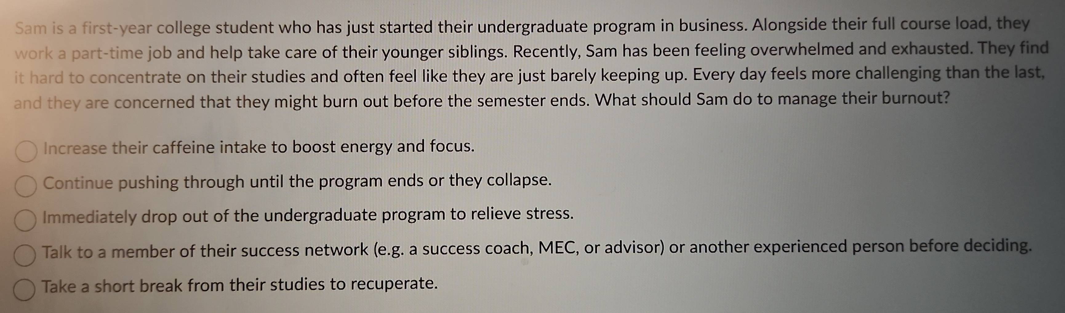 Sam is a first-year college student who has just started their undergraduate program in business. Alongside their full course load, they
work a part-time job and help take care of their younger siblings. Recently, Sam has been feeling overwhelmed and exhausted. They find
it hard to concentrate on their studies and often feel like they are just barely keeping up. Every day feels more challenging than the last,
and they are concerned that they might burn out before the semester ends. What should Sam do to manage their burnout?
Increase their caffeine intake to boost energy and focus.
Continue pushing through until the program ends or they collapse.
Immediately drop out of the undergraduate program to relieve stress.
Talk to a member of their success network (e.g. a success coach, MEC, or advisor) or another experienced person before deciding.
Take a short break from their studies to recuperate.