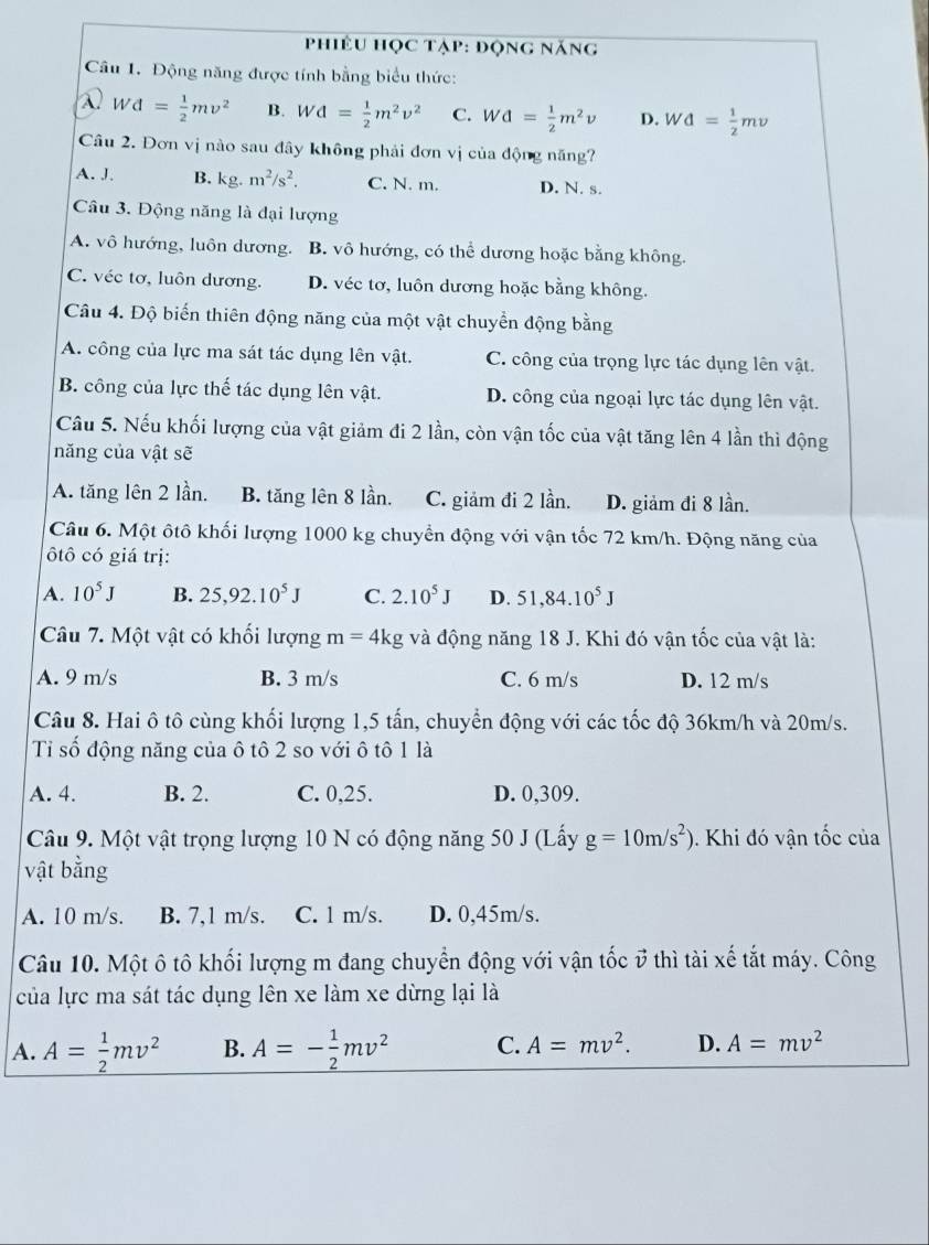 Phiêu học tạp: động năng
Câu 1. Động năng được tính bằng biểu thức:
λ Wd= 1/2 mv^2 B. Wd= 1/2 m^2v^2 C. Wd= 1/2 m^2v D. Wd= 1/2 mv
Câu 2. Đơn vị nào sau đây không phải đơn vị của động năng?
A. J. B. kg.m^2/s^2. C. N. m. D. N. s.
Câu 3. Động năng là đại lượng
A. vô hướng, luôn dương. B. vô hướng, có thể dương hoặc bằng không.
C. véc tơ, luôn dương. D. véc tơ, luôn dương hoặc bằng không.
Câu 4. Độ biến thiên động năng của một vật chuyển động bằng
A. công của lực ma sát tác dụng lên vật. C. công của trọng lực tác dụng lên vật.
B. công của lực thế tác dụng lên vật. D. công của ngoại lực tác dụng lên vật.
Câu 5. Nếu khối lượng của vật giảm đi 2 lần, còn vận tốc của vật tăng lên 4 lần thì động
năng của vật sẽ
A. tăng lên 2 lần. B. tăng lên 8 lần. C. giảm đi 2 lần. D. giảm đi 8 lần.
Câu 6. Một ôtô khối lượng 1000 kg chuyển động với vận tốc 72 km/h. Động năng của
tô có giá trị:
A. 10^5J B. 25,92.10^5J C. 2.10^5J D. 51,84.10^5J
Câu 7. Một vật có khổi lượng m=4kg và động năng 18 J. Khi đó vận tốc của vật là:
A. 9 m/s B. 3 m/s C. 6 m/s D. 12 m/s
Câu 8. Hai ô tô cùng khối lượng 1,5 tấn, chuyển động với các tốc độ 36km/h và 20m/s.
Ti số động năng của ô tô 2 so với ô tô 1 là
A. 4. B. 2. C. 0,25. D. 0,309.
Câu 9. Một vật trọng lượng 10 N có động năng 50 J (Lấy g=10m/s^2). Khi đó vận tốc của
vật bằng
A. 10 m/s. B. 7,1 m/s. C. l m/s. D. 0,45m/s.
Câu 10. Một ô tô khối lượng m đang chuyển động với vận tốc ở thì tài xế tắt máy. Công
của lực ma sát tác dụng lên xe làm xe dừng lại là
A. A= 1/2 mv^2 B. A=- 1/2 mv^2 C. A=mv^2. D. A=mv^2