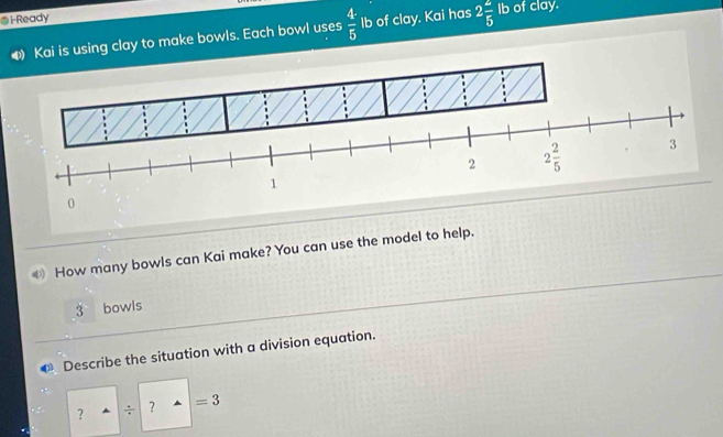 i-Ready Ib of clay. 
⑷ Kai is using clay to make bowls. Each bowl uses  4/5  Ib of clay. Kai has 2 2/5 
2 2 2/5  3
1
0
How many bowls can Kai make? You can use the model to help.
3 bowls 
Describe the situation with a division equation. 
? ÷ ？ =3