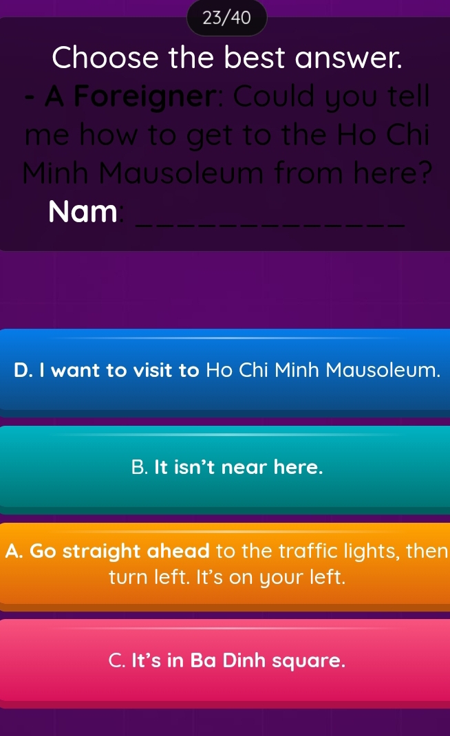 23/40
Choose the best answer.
- A Foreigner: Could you tell
me how to get to the Ho Chi
Minh Mausoleum from here?
Nam_
D. I want to visit to Ho Chi Minh Mausoleum.
B. It isn't near here.
A. Go straight ahead to the traffic lights, then
turn left. It's on your left.
C. It's in Ba Dinh square.