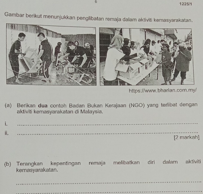 6 
1225/1 
Gambar berikut menunjukkan penglibatan remaja dalam aktiviti kemasyarakatan. 
https://www.bharian.com.my/ 
(a) Berikan dua contoh Badan Bukan Kerajaan (NGO) yang terlibat dengan 
aktiviti kemasyarakatan di Malaysia. 
i. 
_ 
ii. 
_ 
[2 markah] 
(b) Terangkan kepentingan remaja melibatkan diri dalam aktiviti 
kemasyarakatan. 
_ 
_