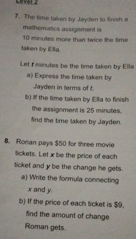 Level 2 
7. The time taken by Jayden to finish a 
mathematics assignment is
10 minutes more than twice the time 
taken by Ella. 
Let tminutes be the time taken by Ella 
a) Express the time taken by 
Jayden in terms of t. 
b) If the time taken by Ella to finish 
the assignment is 25 minutes, 
find the time taken by Jayden. 
8. Ronan pays $50 for three movie 
tickets. Let x be the price of each 
ticket and y be the change he gets. 
a) Write the formula connecting
x and y. 
b) If the price of each ticket is $9, 
find the amount of change 
Roman gets.