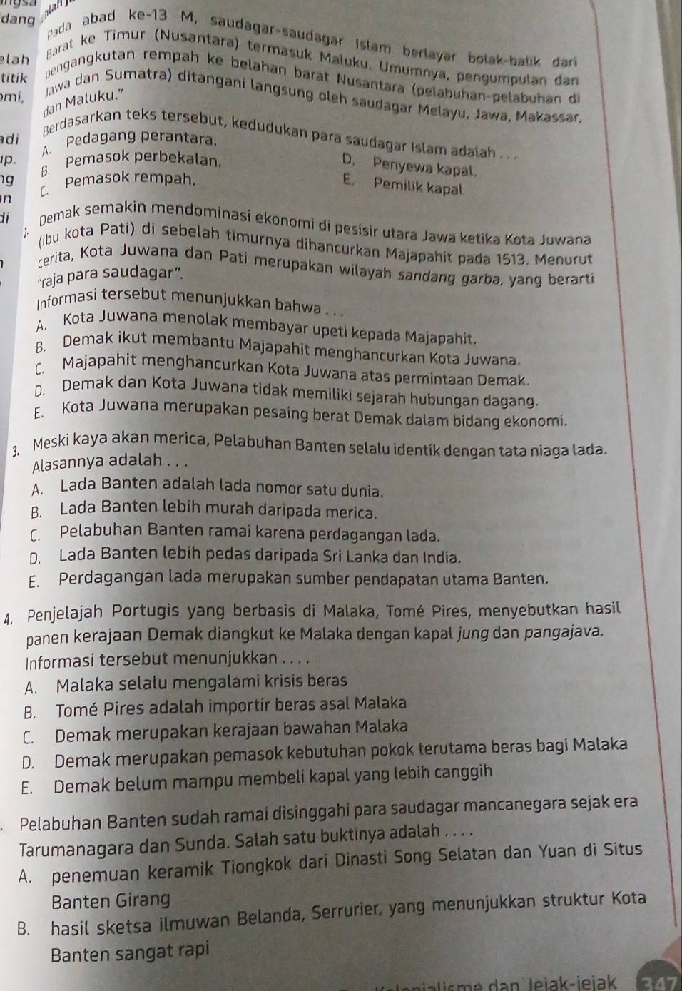 dang  Pada abad ke-13 M, saudagar-saudagar Islam berlayar bolak-balik dar
lah
Barat ke Timur (Nusantara) termasuk Maluku. Umumnya, pengumpulan dan
titik
pengangkutan rempah ke belahan barät Nusantara (pelabuhan-pelabuhan de
mi,
dan Maluku." Jawa dan Sumatra) ditangani langsung oleh saudagar Melayu, Jawa, Makassar,
Berdasarkan teks tersebut, kedudukan para saudagar Islam adalah . . .
adi A. Pedagang perantara.
p. B. Pemasok perbekalan
D. Penyewa kapal.
1g [. Pemasok rempah,
E. Pemilik kapal
n
di
Demak semakin mendominasi ekonomi di pesísir utara Jawa ketika Kota Juwana
(ibu kota Pati) di sebelah timurnya dihancurkan Majapahit pada 1513, Menurut
cerita, Kota Juwana dan Pati merupakan wilayah sandang garba, yang berarti
“raja para saudagar”.
Informasi tersebut menunjukkan bahwa . .
A. Kota Juwana menolak membayar upeti kepada Majapahit.
B. Demak ikut membantu Majapahit menghancurkan Kota Juwana
C. Majapahit menghancurkan Kota Juwana atas permintaan Demak.
D. Demak dan Kota Juwana tidak memiliki sejarah hubungan dagang.
E. Kota Juwana merupakan pesaing berat Demak dalam bidang ekonomi.
3. Meski kaya akan merica, Pelabuhan Banten selalu identik dengan tata niaga lada.
Alasannya adalah . . .
A. Lada Banten adalah lada nomor satu dunia.
B. Lada Banten lebih murah daripada merica.
C. Pelabuhan Banten ramai karena perdagangan lada.
D. Lada Banten lebih pedas daripada Sri Lanka dan India.
E. Perdagangan lada merupakan sumber pendapatan utama Banten.
4. Penjelajah Portugis yang berbasis di Malaka, Tomé Pires, menyebutkan hasil
panen kerajaan Demak diangkut ke Malaka dengan kapal jung dan pangajava.
Informasi tersebut menunjukkan . . . .
A. Malaka selalu mengalami krisis beras
B. Tomé Pires adalah importir beras asal Malaka
C. Demak merupakan kerajaan bawahan Malaka
D. Demak merupakan pemasok kebutuhan pokok terutama beras bagi Malaka
E. Demak belum mampu membeli kapal yang lebih canggih
Pelabuhan Banten sudah ramai disinggahí para saudagar mancanegara sejak era
Tarumanagara dan Sunda. Salah satu buktinya adalah . . . .
A. penemuan keramik Tiongkok dari Dinasti Song Selatan dan Yuan di Situs
Banten Girang
B. hasil sketsa ilmuwan Belanda, Serrurier, yang menunjukkan struktur Kota
Banten sangat rapi