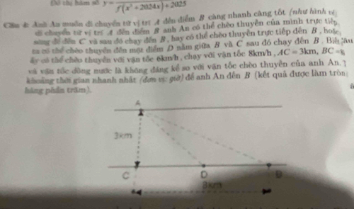 Đô thị hăm số y=frac f(x^2+2024x)+2025
Cầm đ: Anh An muồn di chuyển từ vị trị A đến điểm B càng nhanh càng tốt (như hình vệ 
di chuyền từ vị trí A đến điểm 8 anh An có thể chèo thuyền của mình trực tiếp 
sing de dēn C va sau đo chay dến B . hay có the chèo thuyền trực tiếp dến B , hoặe 
ta tổ thể chèo thuyển đến một điểm D năm giữa B vă C sau đó chạy đến B . Biệ âu 
ẩy có thể chèo thuyển với vận tốc 6km/h , chạy với vận tốc 8km/h , AC=3km, BC=k
và vận tốc dòng nước là không đáng kể so với vận tốc chèo thuyền của anh An. 7 
khoảng thời gian nhanh nhất (đơn vị: giờ) để anh An đến B (kết quả được làm tròn 
hàng phần trăm).