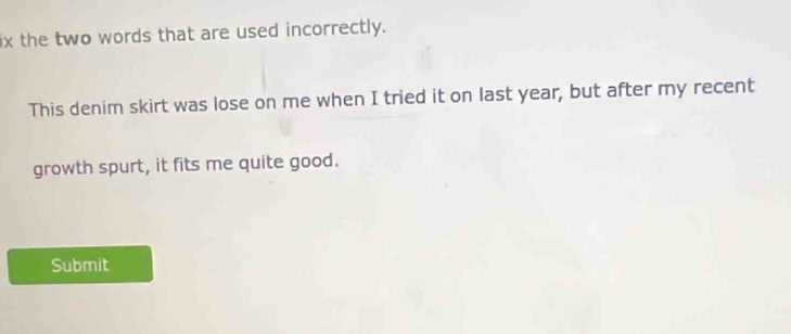 ix the two words that are used incorrectly. 
This denim skirt was lose on me when I tried it on last year, but after my recent 
growth spurt, it fits me quite good. 
Submit