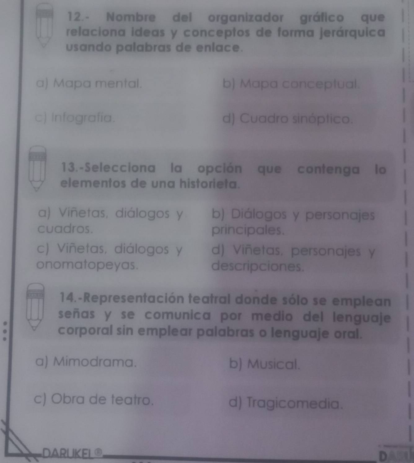 Nombre del organizador gráfico que
relaciona ideas y conceptos de forma jerárquica
usando palabras de enlace.
a) Mapa mental. b) Mapa conceptual.
c) Infografía. d) Cuadro sinóptico.
13.-Selecciona la opción que contenga lo
elementos de una historieta.
a) Viñetas, diálogos y b) Diálogos y personajes
cuadros. principales.
c) Viñetas, diálogos y d) Viñetas, personajes y
onomatopeyas. descripciones.
14.-Representación teatral donde sólo se emplean
señas y se comunica por medio del lenguaje
corporal sin emplear palabras o lenguaje oral.
a) Mimodrama. b) Musical.
c) Obra de teatro. d) Tragicomedia.
DARUKEL® D