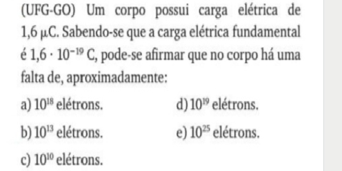 (UFG-GO) Um corpo possui carga elétrica de
1,6 μC. Sabendo-se que a carga elétrica fundamental
é 1,6· 10^(-19)C, , pode-se afirmar que no corpo há uma
falta de, aproximadamente:
a) 10^(18) elétrons. d) 10^(19) elétrons.
b) 10^(13) elétrons. e) 10^(25) elétrons.
c) 10^(10) elétrons.