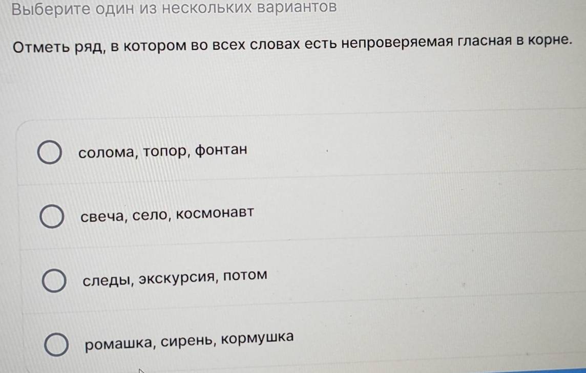 Выберите один из нескольких вариантов
Отметь ряд, в котором во всех словах есть непроверяемая гласная в корне.
солома, τоπор, фонтан
свеча, село, космонавт
следы, экскурсия, лотом
ромашка, сирень, кормушка