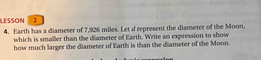 LESSON 2 
4. Earth has a diameter of 7,926 miles. Let d represent the diameter of the Moon, 
which is smaller than the diameter of Earth. Write an expression to show 
how much larger the diameter of Earth is than the diameter of the Moon.