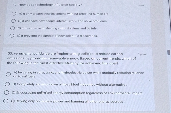 How does technology influence society?
1 point
A) It only creates new inventions without affecting human life.
B) It changes how people interact, work, and solve problems.
C) It has no role in shaping cultural values and beliefs.
D) It prevents the spread of new scientific discoveries.
53. vernments worldwide are implementing policies to reduce carbon 1 point
emissions by promoting renewable energy. Based on current trends, which of
the following is the most effective strategy for achieving this goal?
A) Investing in solar, wind, and hydroelectric power while gradually reducing reliance
on fossil fuels
B) Completely shutting down all fossil fuel industries without alternatives
C) Encouraging unlimited energy consumption regardless of environmental impact
D) Relying only on nuclear power and banning all other energy sources