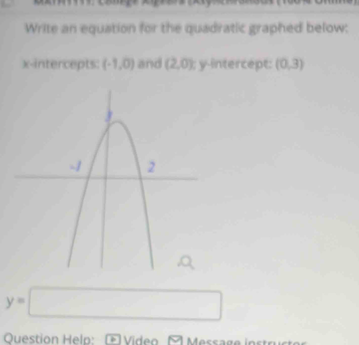 Write an equation for the quadratic graphed below: 
x-intercepts: (-1,0) and (2,0) y-intercept: (0,3)
y=□
Question Help: Video Message instru et