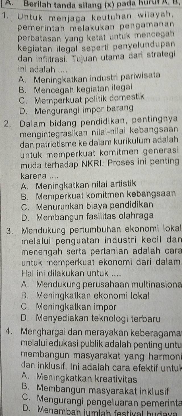 Berilah tanda silang (x) pada hurur A, B,
1. Untuk menjaga keutuhan wilayah.
pemerintah melakukan pengamanan
perbatasan yang ketat untuk mencegah
kegiatan ilegal seperti penyelundupan
dan infiltrasi. Tujuan utama dari strategi
ini adalah ....
A. Meningkatkan industri pariwisata
B. Mencegah kegiatan ilegal
C. Memperkuat politik domestik
D. Mengurangi impor barang
2. Dalam bidang pendidikan, pentingnya
mengintegrasikan nilai-nilai kebangsaan
dan patriotisme ke dalam kurikulum adalah
untuk memperkuat komitmen generasi 
muda terhadap NKRI. Proses ini penting
karena ....
A. Meningkatkan nilai artistik
B. Memperkuat komitmen kebangsaan
C. Menurunkan biaya pendidikan
D. Membangun fasilitas olahraga
3. Mendukung pertumbuhan ekonomi lokal
melalui penguatan industri kecil dan 
menengah serta pertanian adalah cara
untuk memperkuat ekonomi dari dalam 
Hal ini dilakukan untuk ....
A. Mendukung perusahaan multinasiona
B. Meningkatkan ekonomi lokal
C. Meningkatkan impor
D. Menyediakan teknologi terbaru
4. Menghargai dan merayakan keberagama
melalui edukasi publik adalah penting untu
membangun masyarakat yang harmoni 
dan inklusif. Ini adalah cara efektif untuk
A. Meningkatkan kreativitas
B. Membangun masyarakat inklusif
C. Mengurangi pengeluaran pemerinta
D. Menambah jumlah festival hudaya