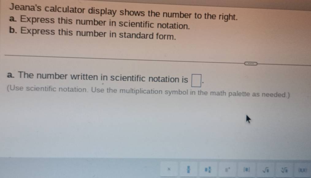 Jeana's calculator display shows the number to the right. 
a. Express this number in scientific notation. 
b. Express this number in standard form. 
_ 
a. The number written in scientific notation is □. 
(Use scientific notation. Use the multiplication symbol in the math palette as needed.) 
x  x/z  8 2/4  8° |□ | sqrt(□ ) sqrt[3](3) (x,x)