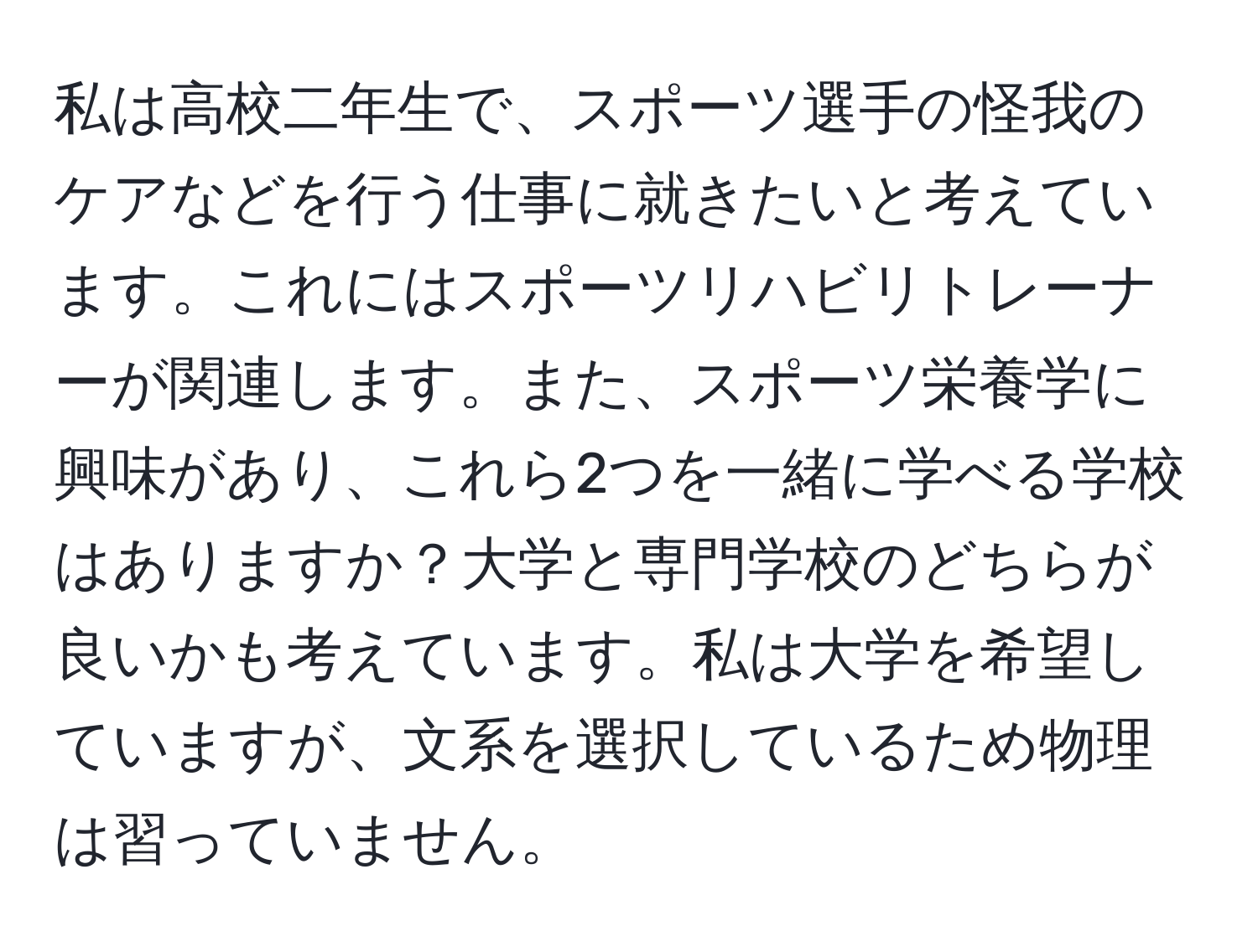 私は高校二年生で、スポーツ選手の怪我のケアなどを行う仕事に就きたいと考えています。これにはスポーツリハビリトレーナーが関連します。また、スポーツ栄養学に興味があり、これら2つを一緒に学べる学校はありますか？大学と専門学校のどちらが良いかも考えています。私は大学を希望していますが、文系を選択しているため物理は習っていません。