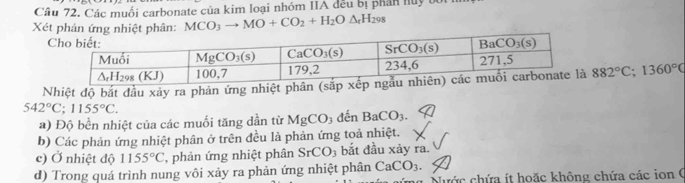 Các muối carbonate của kim loại nhóm IIA đều bị phản huy tối
Xét phản ứng nhiệt phân: MCO_3to MO+CO_2+H_2O△ _rH_298
Nhiệt độ bắt đầu xảy ra phản ứng nhiệt phâ 882°C;1360°C
542°C;1155°C.
a) Độ bền nhiệt của các muối tăng dần từ MgCO_3 đến BaCO_3
b) Các phản ứng nhiệt phân ở trên đều là phản ứng toả nhiệt.
c) Ở nhiệt độ 1155°C phản ứng nhiệt phân SrCO_3 bắt đầu xảy ra.
d) Trong quá trình nung vôi xảy ra phản ứng nhiệt phân CaCO_3.
Nước chứa ít hoặc không chứa các ion (