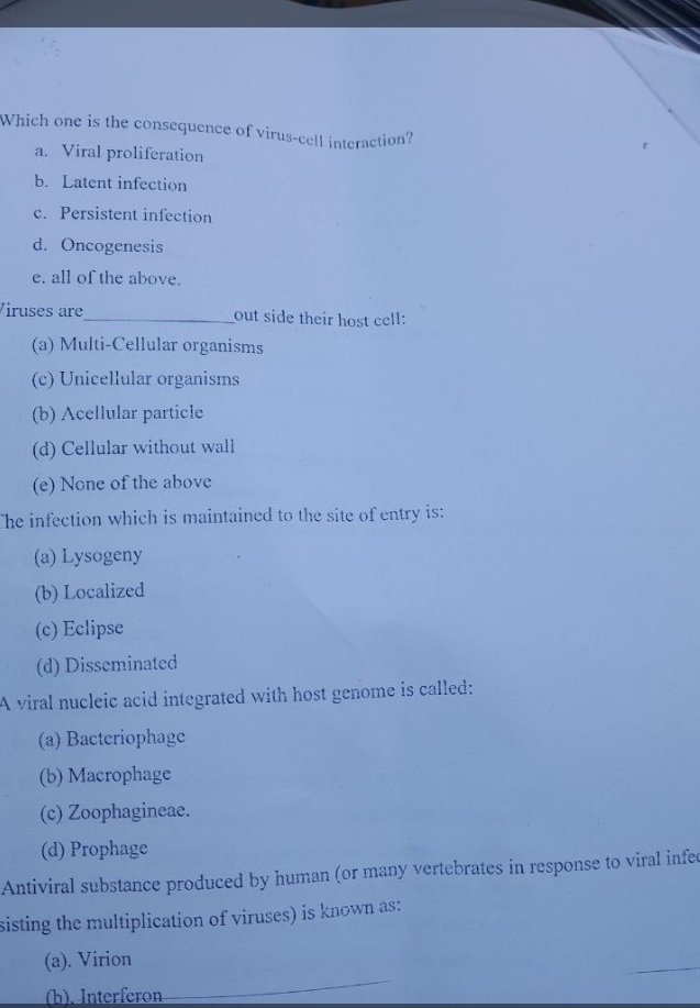 Which one is the consequence of virus-cell interaction?
a. Viral proliferation
b. Latent infection
c. Persistent infection
d. Oncogenesis
e. all of the above.
Viruses are_ out side their host cell:
(a) Multi-Cellular organisms
(c) Unicellular organisms
(b) Acellular particle
(d) Cellular without wall
(e) None of the above
The infection which is maintained to the site of entry is:
(a) Lysogeny
(b) Localized
(c) Eclipse
(d) Disseminated
A viral nucleic acid integrated with host genome is called:
(a) Bacteriophage
(b) Macrophage
(c) Zoophagineae.
(d) Prophage
Antiviral substance produced by human (or many vertebrates in response to viral infed
sisting the multiplication of viruses) is known as:
(a). Virion
_
(b).Interferon