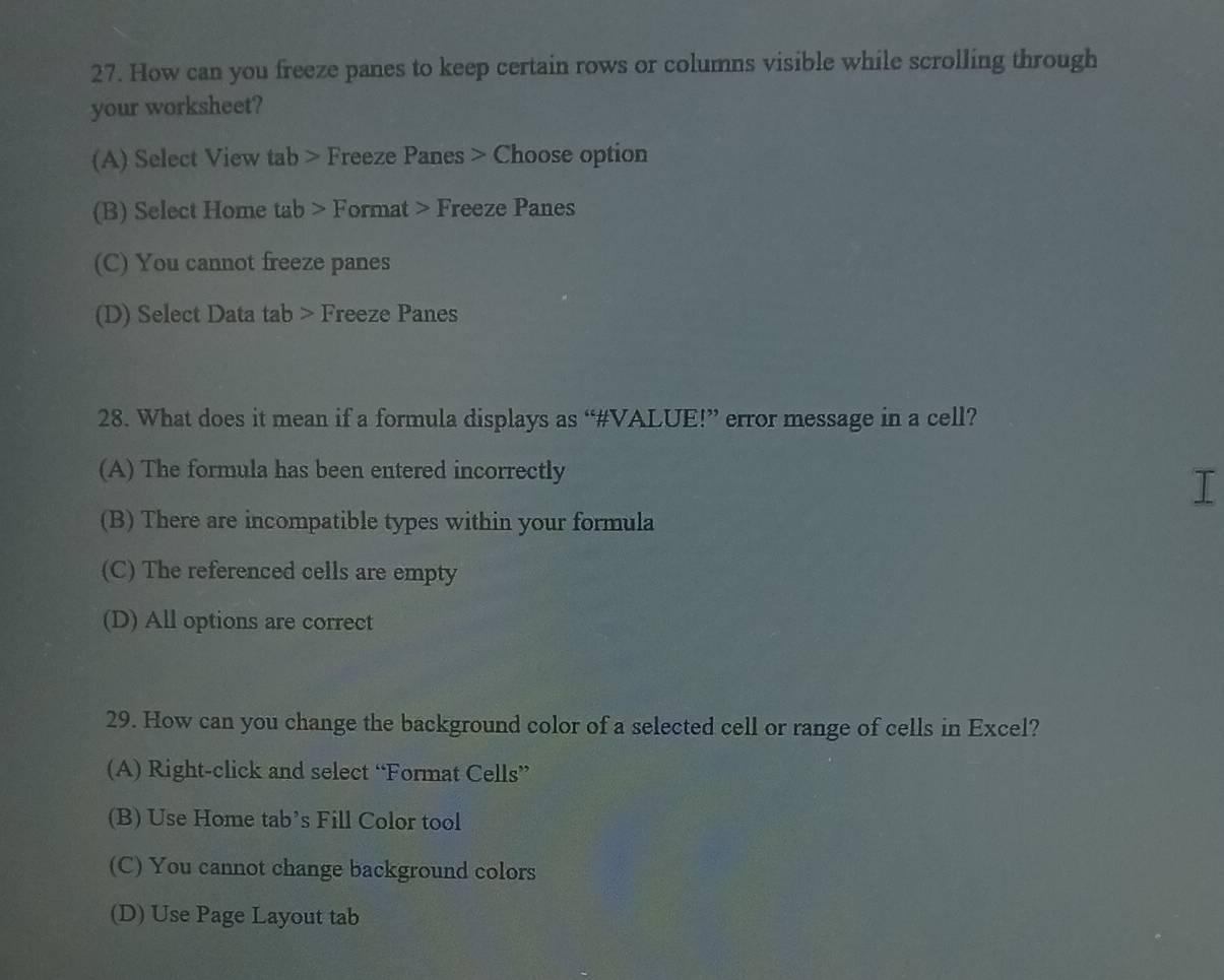 How can you freeze panes to keep certain rows or columns visible while scrolling through
your worksheet?
(A) Select View tab > Freeze Panes > Choose option
(B) Select Home tab > Format > Freeze Panes
(C) You cannot freeze panes
(D) Select Data tab > Freeze Panes
28. What does it mean if a formula displays as “#VALUE!” error message in a cell?
(A) The formula has been entered incorrectly
I
(B) There are incompatible types within your formula
(C) The referenced cells are empty
(D) All options are correct
29. How can you change the background color of a selected cell or range of cells in Excel?
(A) Right-click and select “Format Cells”
(B) Use Home tab’s Fill Color tool
(C) You cannot change background colors
(D) Use Page Layout tab