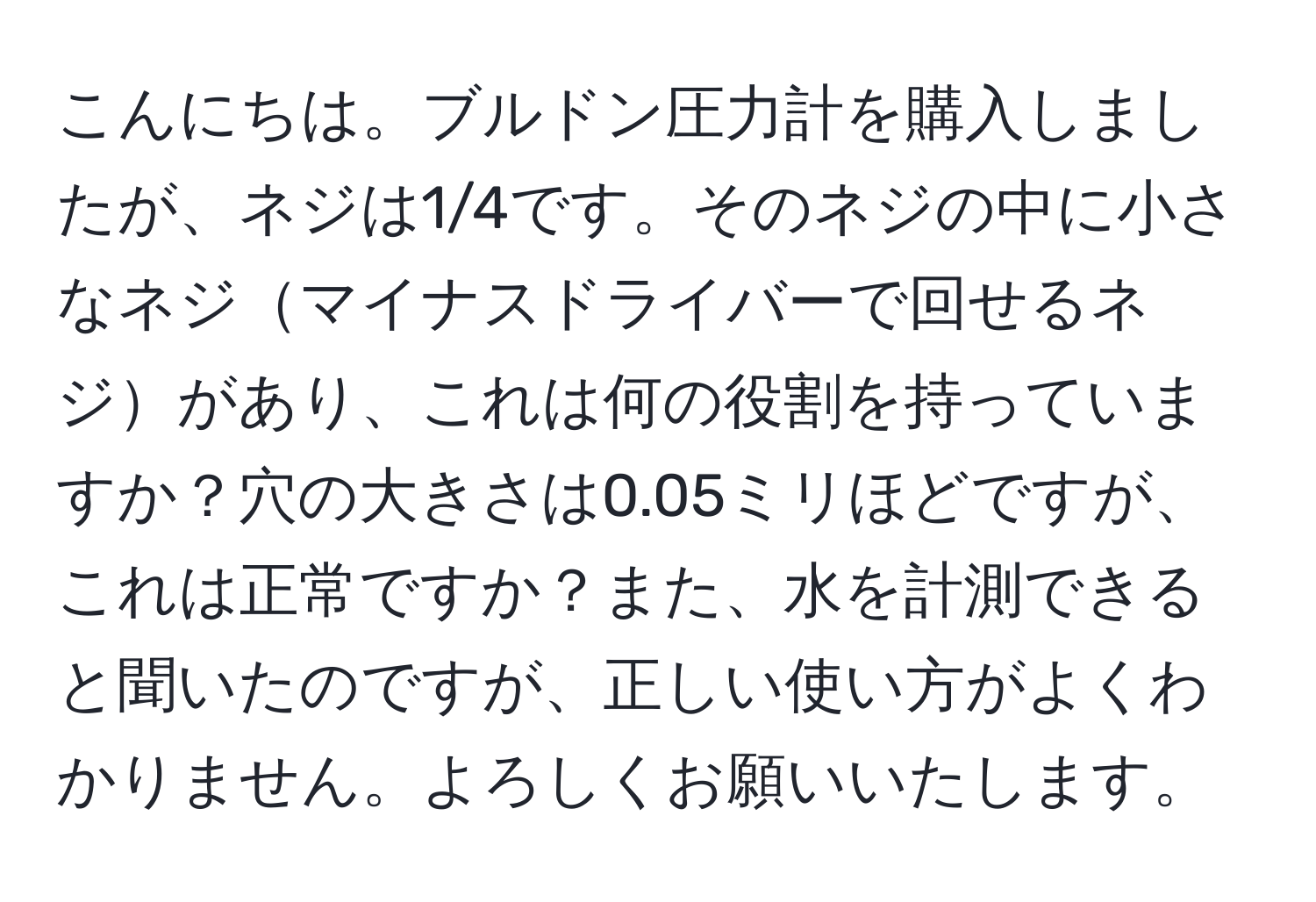 こんにちは。ブルドン圧力計を購入しましたが、ネジは1/4です。そのネジの中に小さなネジマイナスドライバーで回せるネジがあり、これは何の役割を持っていますか？穴の大きさは0.05ミリほどですが、これは正常ですか？また、水を計測できると聞いたのですが、正しい使い方がよくわかりません。よろしくお願いいたします。