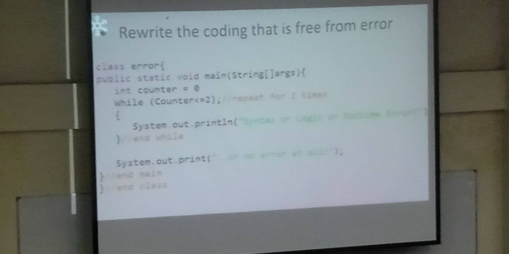 Rewrite the coding that is free from error 
class error 
public static void main(String[]args) 
int counter =8
While (Counter ;//repeat for 2 times 
 
System.out.println("Syntax or Logic or Rontime Enror?") 
//end while 
System.out.print("..or no wrrar at aill"); 
//end main 
 end class