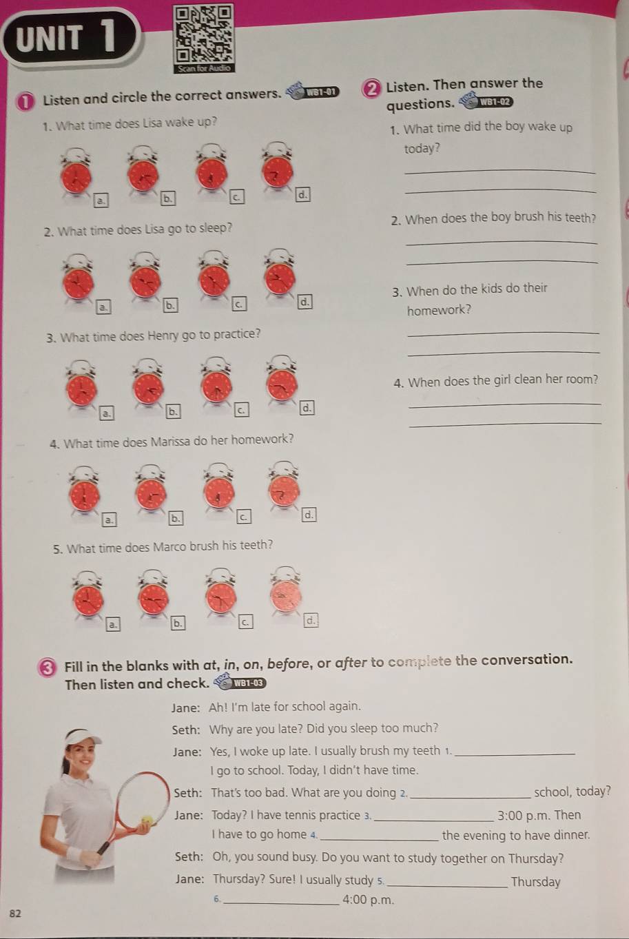 Listen and circle the correct answers. WS1-01 ❷ Listen. Then answer the 
questions. WB1-02 
1. What time does Lisa wake up? 
1. What time did the boy wake up 
today? 
_ 
_ 
_ 
2. What time does Lisa go to sleep? 2. When does the boy brush his teeth? 
_ 
3. When do the kids do their 
homework? 
3. What time does Henry go to practice? 
_ 
_ 
4. When does the girl clean her room? 
_ 
_ 
4. What time does Marissa do her homework? 
5. What time does Marco brush his teeth? 
Fill in the blanks with at, in, on, before, or after to complete the conversation. 
Then listen and check. 
Jane: Ah! I'm late for school again. 
Seth: Why are you late? Did you sleep too much? 
Jane: Yes, I woke up late. I usually brush my teeth 1._ 
I go to school. Today, I didn't have time. 
Seth: That's too bad. What are you doing 2 _school, today? 
Jane: Today? I have tennis practice 3 _ 3:00 p.m. Then 
I have to go home 4. _the evening to have dinner. 
Seth: Oh, you sound busy. Do you want to study together on Thursday? 
Jane: Thursday? Sure! I usually study s _Thursday 
_6 
4:00 p.m. 
82