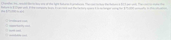 Chandler, Inc., would like to buy one of the light fixtures it produces. The cost to buy the fixture is $15 per unit. The cost to make the
fxture is $13 per unit. If the company buys, it can rent out the factory space it is no longer using for $75,000 annually. In this situation,
the $75,000 is a(n)
irrelevant cost.
opportunity cost.
sunk cost.
avoidable cost.