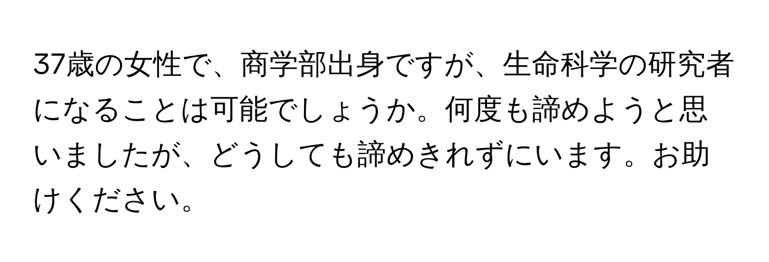 37歳の女性で、商学部出身ですが、生命科学の研究者になることは可能でしょうか。何度も諦めようと思いましたが、どうしても諦めきれずにいます。お助けください。