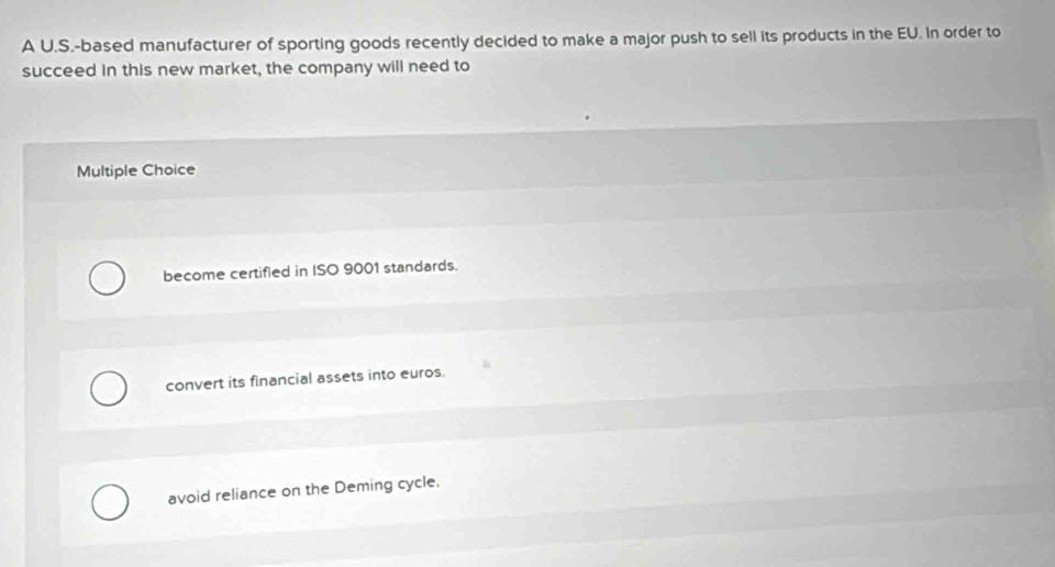 A U.S.-based manufacturer of sporting goods recently decided to make a major push to sell its products in the EU. In order to
succeed in this new market, the company will need to
Multiple Choice
become certifled in ISO 9001 standards.
convert its financial assets into euros.
avoid reliance on the Deming cycle.