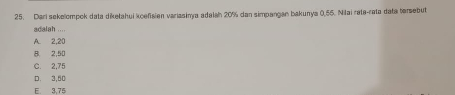 Dari sekelompok data diketahui koefisien variasinya adalah 20% dan simpangan bakunya 0,55. Nilai rata-rata data tersebut
adalah ....
A. 2, 20
B. 2,50
C. 2,75
D. 3,50
E. 3,75