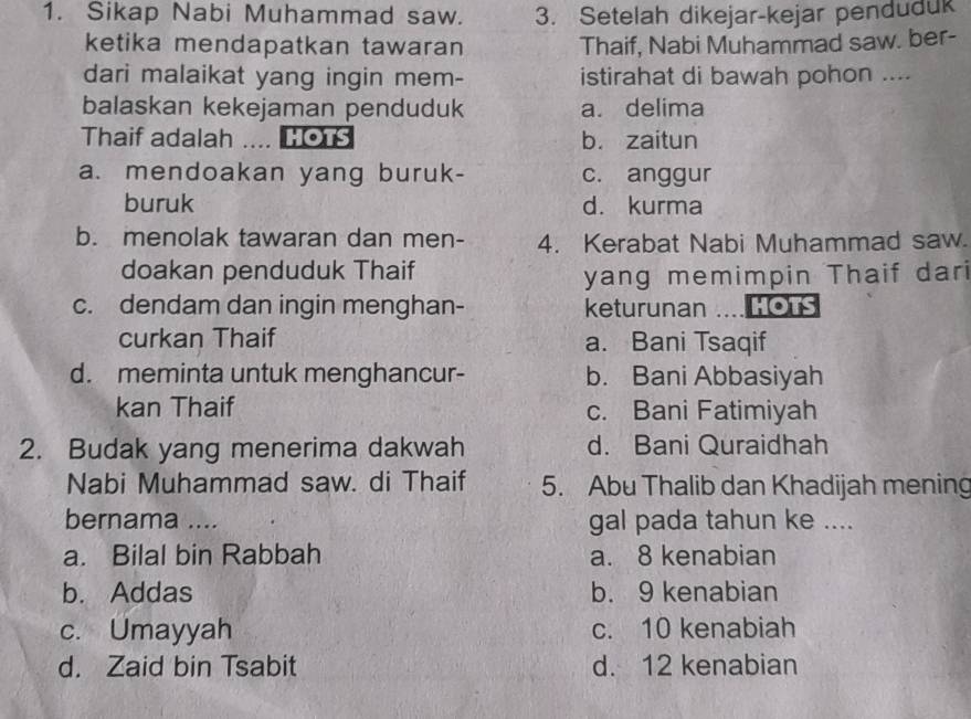 Sikap Nabi Muhammad saw. 3. Setelah dikejar-kejar penduduk
ketika mendapatkan tawaran Thaif, Nabi Muhammad saw. ber-
dari malaikat yang ingin mem- istirahat di bawah pohon ....
balaskan kekejaman penduduk a. delima
Thaif adalah .... HOTS b. zaitun
a. mendoakan yang buruk- c. anggur
buruk d. kurma
b. menolak tawaran dan men- 4. Kerabat Nabi Muhammad saw.
doakan penduduk Thaif
yang memimpin Thaif dari
c. dendam dan ingin menghan- keturunan HOTS
curkan Thaif a. Bani Tsaqif
d. meminta untuk menghancur- b. Bani Abbasiyah
kan Thaif c. Bani Fatimiyah
2. Budak yang menerima dakwah d. Bani Quraidhah
Nabi Muhammad saw. di Thaif 5. Abu Thalib dan Khadijah mening
bernama .... gal pada tahun ke ....
a. Bilal bin Rabbah a. 8 kenabian
b. Addas b. 9 kenabian
c. Umayyah c. 10 kenabiah
d. Zaid bin Tsabit d. 12 kenabian