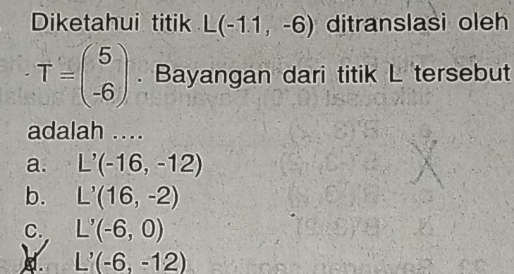 Diketahui titik L(-1.1,-6) ditranslasi oleh
T=beginpmatrix 5 -6endpmatrix. Bayangan dari titik L tersebut
adalah ....
a. L'(-16,-12)
b. L'(16,-2)
C. L'(-6,0)
L'(-6,-12)