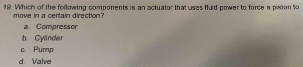 Which of the following components is an actuator that uses fluid power to force a piston to
move in a certain direction?
a. Compressor
b. Cylinder
c. Pump
d. Valve