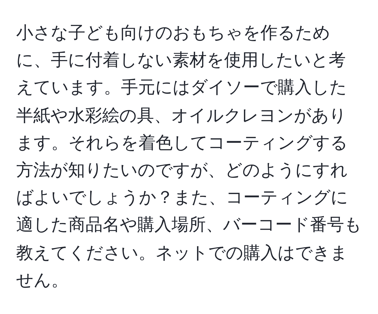 小さな子ども向けのおもちゃを作るために、手に付着しない素材を使用したいと考えています。手元にはダイソーで購入した半紙や水彩絵の具、オイルクレヨンがあります。それらを着色してコーティングする方法が知りたいのですが、どのようにすればよいでしょうか？また、コーティングに適した商品名や購入場所、バーコード番号も教えてください。ネットでの購入はできません。