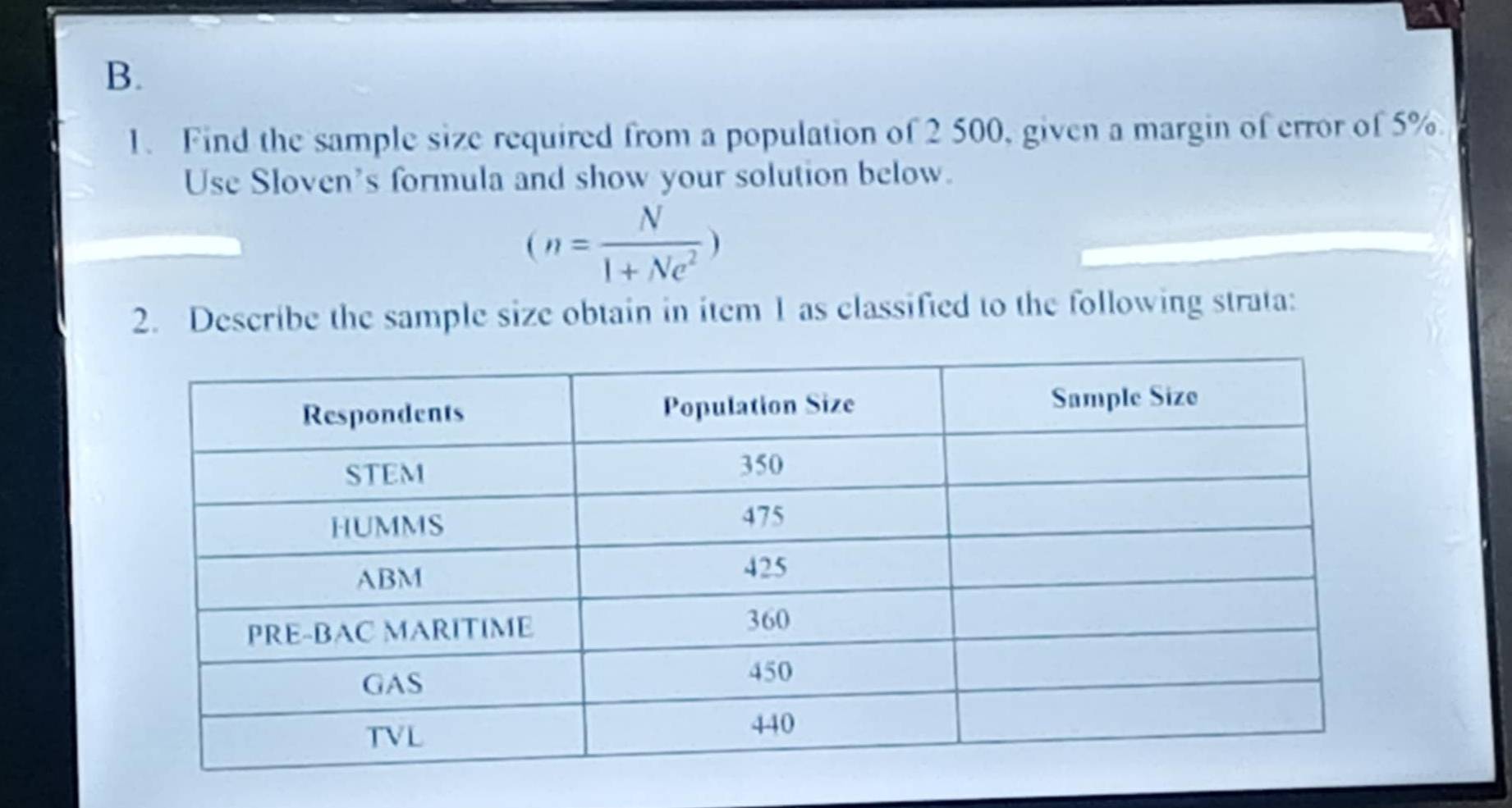 Find the sample size required from a population of 2 500, given a margin of error of 5%
Use Sloven's formula and show your solution below.
(n= N/1+Ne^2 )
2. Describe the sample size obtain in item 1 as classified to the following strata: