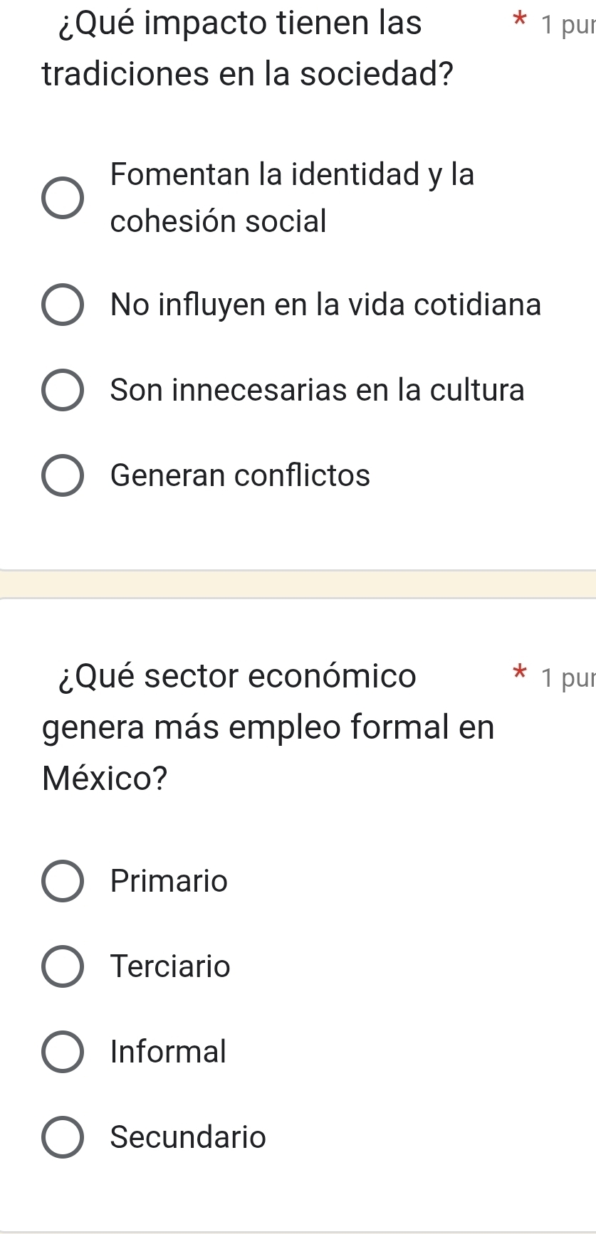 ¿Qué impacto tienen las 1 pur
tradiciones en la sociedad?
Fomentan la identidad y la
cohesión social
No influyen en la vida cotidiana
Son innecesarias en la cultura
Generan conflictos
¿Qué sector económico 1 pur
genera más empleo formal en
México?
Primario
Terciario
Informal
Secundario