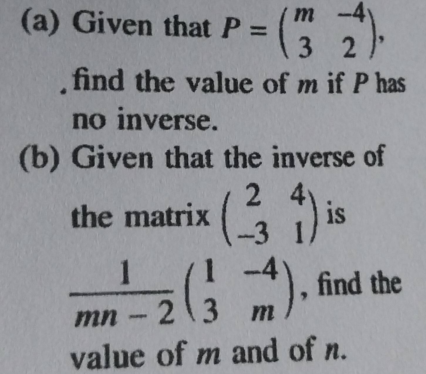 Given that P=beginpmatrix m&-4 3&2endpmatrix , 
find the value of m if P has
no inverse.
(b) Given that the inverse of
the matrix beginpmatrix 2&4 -3&1endpmatrix is
 1/mn-2 beginpmatrix 1&-4 3&mendpmatrix , find the
value of m and of n.