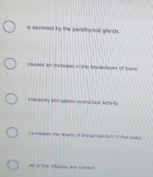 is secreted by the parathyroid glands.
causes an increase in the breakdown of bone.
indirectly stimulates osteociast activity
increases the levels of blood calcium in the body.
All of the choices are correct