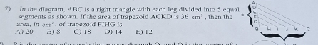 In the diagram, ABC is a right triangle with each leg divided into 5 equal , then the
segments as shown. If the area of trapezoid ACKD is 36cm^2
area, in cm^2 , of trapezoid FIHG is
A) 20 B) 8 C) 18 D) 14 E) 12