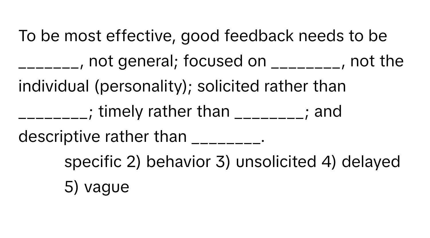 To be most effective, good feedback needs to be _______, not general; focused on ________, not the individual (personality); solicited rather than ________; timely rather than ________; and descriptive rather than ________.

1) specific 2) behavior 3) unsolicited 4) delayed 5) vague