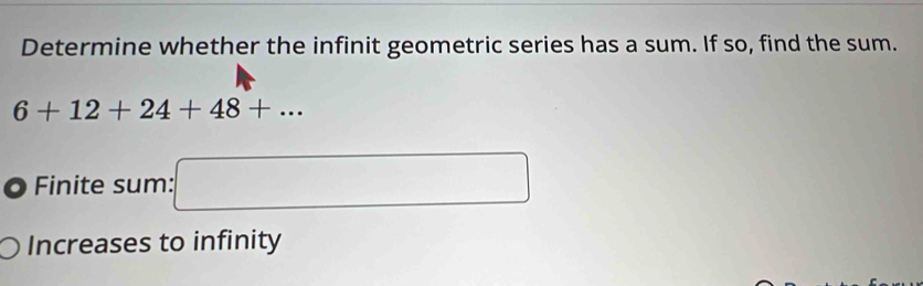 Determine whether the infinit geometric series has a sum. If so, find the sum.
6+12+24+48+... 
Finite sum: □ 
Increases to infinity