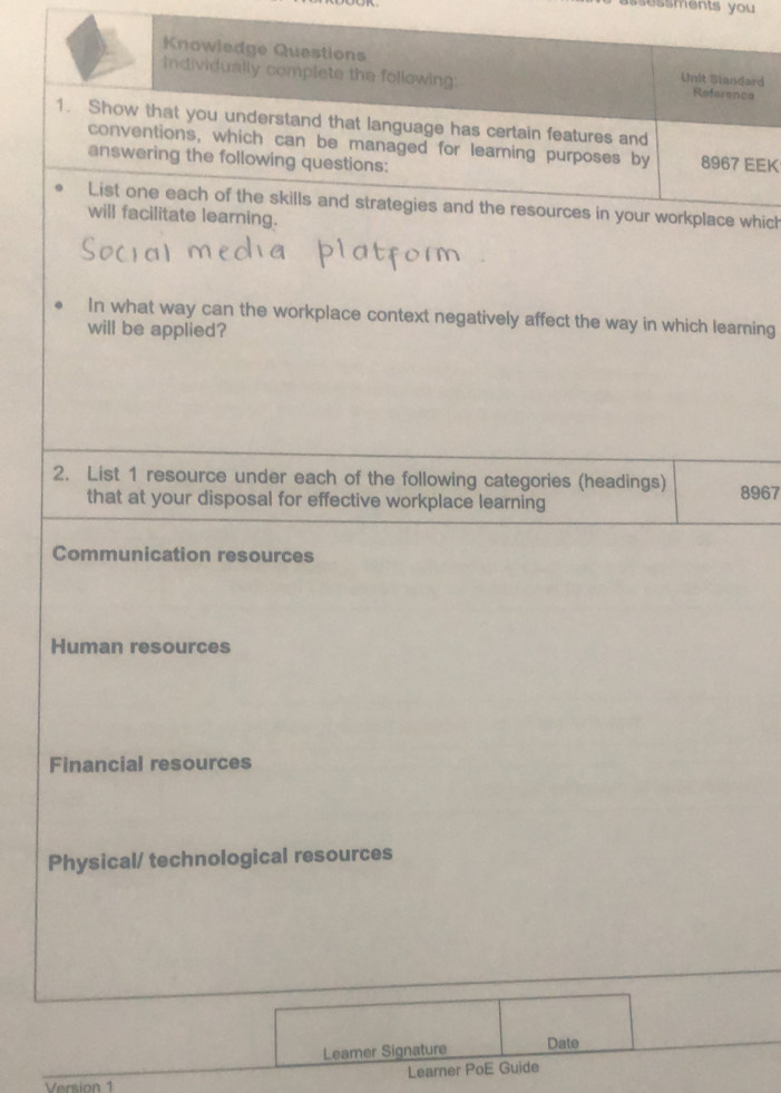 ssessments you 
Knowledge Questions Unit Standard
Individually complete the following: Reference
1. Show that you understand that language has certain features and
conventions, which can be managed for learning purposes by 8967 EEK
answering the following questions:
List one each of the skills and strategies and the resources in your workplace which
will facilitate learning.
In what way can the workplace context negatively affect the way in which learning
will be applied?
2. List 1 resource under each of the following categories (headings) 8967
that at your disposal for effective workplace learning
Communication resources
Human resources
Financial resources
Physical/ technological resources
Leamer Signature Date
Learner PoE Guide
Vrsi on
