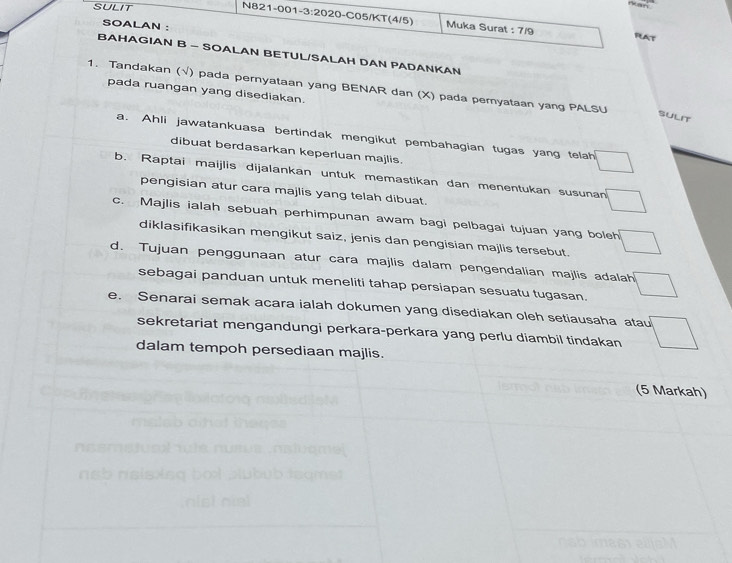 SULIT 
N821-001-3:2020-C05/KT(4/5) Muka Surat : 7/9 FlAt 
SOALAN : 
BAHAGIAN B - SOALAN BETUL/SALAH DAN PADANKAN 
1. Tandakan (√) pada pernyataan yang BENAR dan (X) pada pemyataan yang PALSU 
pada ruangan yang disediakan. 
SULIT 
a. Ahli jawatankuasa bertindak mengikut pembahagian tugas yang telah □ 
dibuat berdasarkan keperluan majlis. 
b. Raptai maijlis dijalankan untuk memastikan dan menentukan susunan □ 
pengisian atur cara majlis yang telah dibuat. 
c. Majlis ialah sebuah perhimpunan awam bagi pelbagai tujuan yang boleh □ 
diklasifikasikan mengikut saiz, jenis dan pengisian majlis tersebut. 
d. Tujuan penggunaan atur cara majlis dalam pengendalian majlis adalah □ 
sebagai panduan untuk meneliti tahap persiapan sesuatu tugasan. 
e. Senarai semak acara ialah dokumen yang disediakan oleh setiausaha atau □ 
sekretariat mengandungi perkara-perkara yang perlu diambil tindakan 
dalam tempoh persediaan majlis. 
(5 Markah)