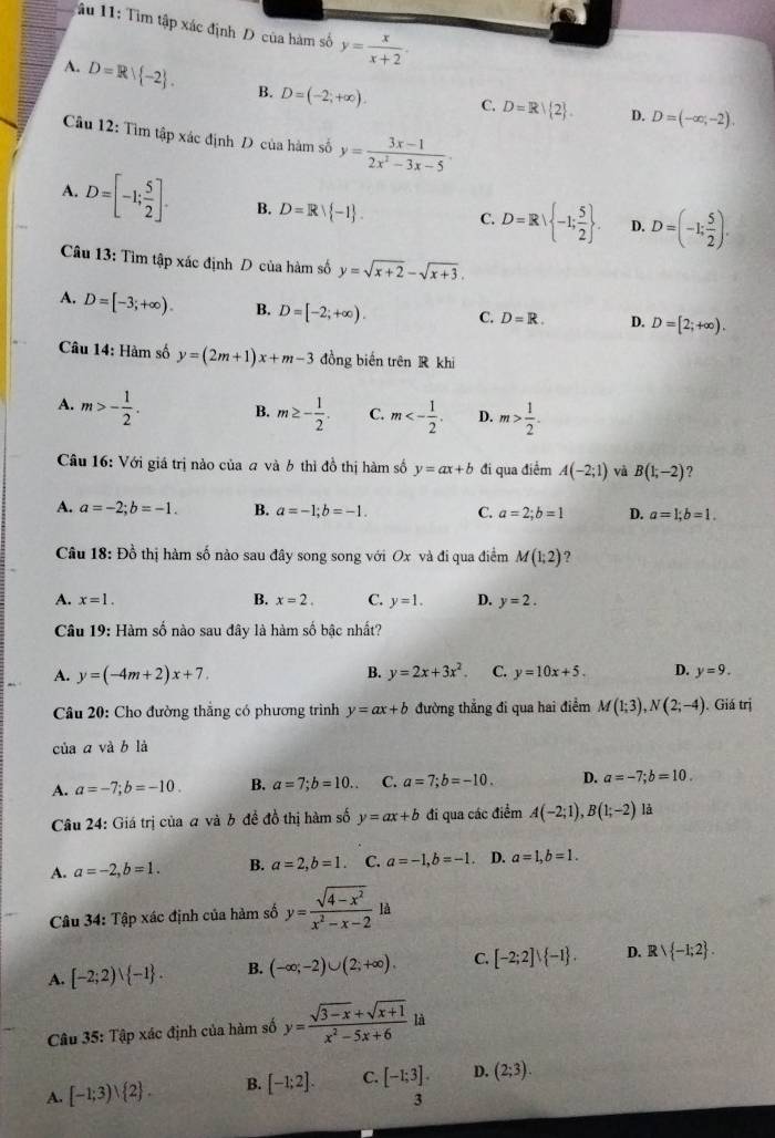 âu 11: Tìm tập xác định D của hàm số y= x/x+2 .
A. D=Rvee  -2 . B. D=(-2;+∈fty ). C. D=R| 2 .
D. D=(-∈fty ,-2).
Câu 12: Tìm tập xác định D của hàm số y= (3x-1)/2x^2-3x-5 ·
A. D=[-1; 5/2 ]. B. D=Rvee  -1 . C. D=R| -1; 5/2  . D. D=(-1; 5/2 ).
Câu 13: Tìm tập xác định D của hàm số y=sqrt(x+2)-sqrt(x+3).
A. D=[-3;+∈fty ). B. D=[-2;+∈fty ). C, D=R. D. D=[2;+∈fty ).
* Câu 14: Hàm số y=(2m+1)x+m-3 đồng biến trên R khi
A. m>- 1/2 . B. m≥ - 1/2 . C. m<- 1/2 . D. m> 1/2 .
Câu 16: Với giá trị nào của a và 6 thì đồ thị hàm số y=ax+b đi qua điểm A(-2;1) và B(1,-2) ?
A. a=-2;b=-1. B. a=-1;b=-1. C. a=2;b=1 D. a=1;b=1.
Câu 18:D_0^(2 * thị hàm số nào sau đây song song với Ox và đi qua điểm M(1;2) ?
A. x=1. B. x=2. C. y=1. D. y=2.
Câu 19: Hàm số nào sau đây là hàm số bậc nhất?
A. y=(-4m+2)x+7. B. y=2x+3x^2). C. y=10x+5. D. y=9.
Câu 20: Cho đường thắng có phương trình y=ax+b đường thẳng đi qua hai điểm M(1;3),N(2;-4) ). Giá trị
của a và b là
A. a=-7;b=-10. B. a=7;b=10.. C. a=7;b=-10. D. a=-7;b=10.
Câu 24: Giá trị của a và b đề đồ thị hàm số y=ax+b đi qua các điểm A(-2;1),B(1;-2) là
A. a=-2,b=1. B. a=2,b=1. C. a=-1,b=-1. D. a=1,b=1.
Câu 34: Tập xác định của hàm số y= (sqrt(4-x^2))/x^2-x-2 ld
A. [-2;2)∪  -1 . B. (-∈fty ;-2)∪ (2;+∈fty ). C. [-2;2]vee  -1 . D. Rvee  -1;2 .
Câu 35: Tập xác định của hàm số y= (sqrt(3-x)+sqrt(x+1))/x^2-5x+6 li
A. [-1;3)vee  2 . B. [-1;2]. C. [-1;3]. D. (2;3).
3