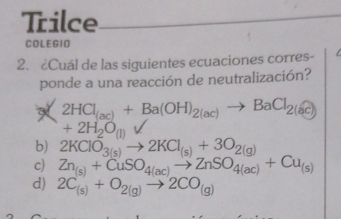 Trilce_
COLEGIO
2. ¿Cuál de las siguientes ecuaciones corres- I
ponde a una reacción de neutralización?
a 2HCl_(ac)+Ba(OH)_2(ac)to BaCl_2(ac)
+2H_2O_(1) V
b) 2KClO_3(s)to 2KCl_(s)+3O_2(g)
c) Zn_(s)+CuSO_4(ac)to ZnSO_4(ac)+Cu_(s)
d) 2C_(s)+O_2(g)to 2CO_(g)