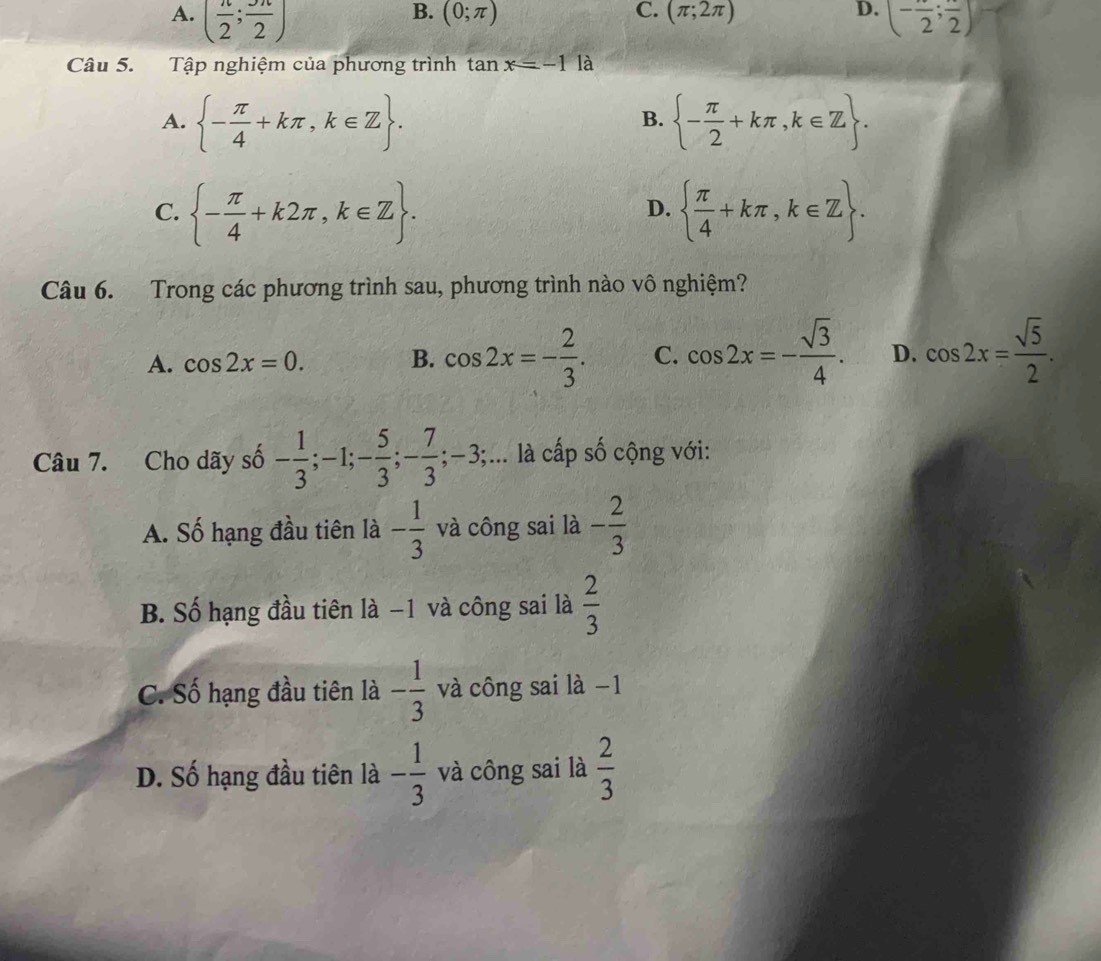 B. (0;π ) C. (π ;2π ) D.
A. ( n/2 ; 3n/2 ) (-frac 2;frac 2)
Câu 5. Tập nghiệm của phương trình tan x=-1 là
A.  - π /4 +kπ ,k∈ Z.  - π /2 +kπ ,k∈ Z. 
B.
C.  - π /4 +k2π ,k∈ Z.   π /4 +kπ , k∈ Z. 
D.
Câu 6. Trong các phương trình sau, phương trình nào vô nghiệm?
A. cos 2x=0. B. cos 2x=- 2/3 . C. cos 2x=- sqrt(3)/4 . D. cos 2x= sqrt(5)/2 . 
Câu 7. Cho dãy số - 1/3 ; -1; - 5/3 ; - 7/3 ; -3; ;... là cấp số cộng với:
A. Số hạng đầu tiên là - 1/3  và công sai là - 2/3 
B. Số hạng đầu tiên là −1 và công sai là  2/3 
C. Số hạng đầu tiên là - 1/3  và công sai là −1
D. Số hạng đầu tiên là - 1/3  và công sai là  2/3 