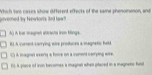 Which two cases show different effects of the same phenomenon, and
governed by Newton's 3rd law?
A) A bar magnet attracts iron filings.
B) A current-carrying wire produces a magnetic field.
C) A magnet exerts a force on a current-carrying wire.
0) A piece of iron becomes a magnet when placed in a magnetic field