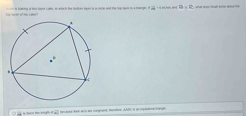 Noah is baking a two-layer cake, in which the bottom layer is a circle and the top layer is a triangle. If overline AB=6 inches and widehat AB≌ widehat AC , what does Noah know about the
top layer of his cake?
overline AB is twice the length of overline AC because their arcs are congruent; therefore, ΔABC is an equilateral triangle.