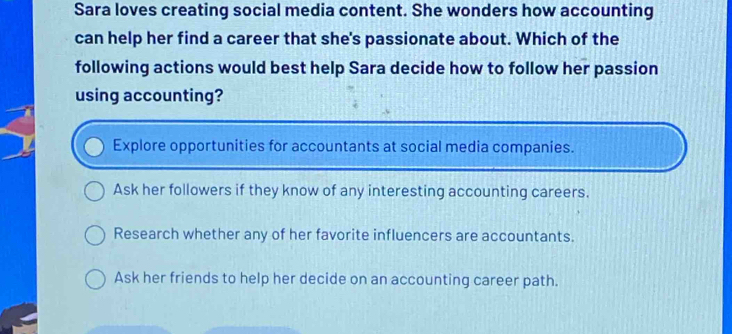 Sara loves creating social media content. She wonders how accounting
can help her find a career that she's passionate about. Which of the
following actions would best help Sara decide how to follow her passion
using accounting?
Explore opportunities for accountants at social media companies.
Ask her followers if they know of any interesting accounting careers.
Research whether any of her favorite influencers are accountants.
Ask her friends to help her decide on an accounting career path.